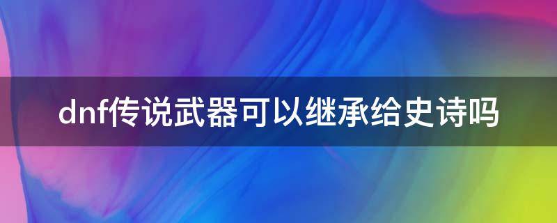 dnf传说武器可以继承给史诗吗 dnf神器可以继承给史诗吗