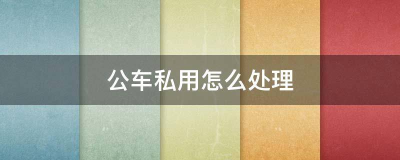 公车私用怎么处理 私车公用如何处理