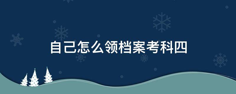 自己怎么领档案考科四（科目四怎么拿档案）