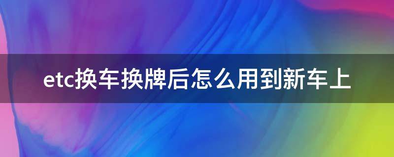 etc换车换牌后怎么用到新车上 etc换新车牌了怎么办理