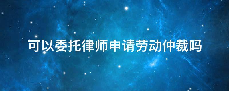 可以委托律师申请劳动仲裁吗 可以委托律师进行劳动仲裁吗