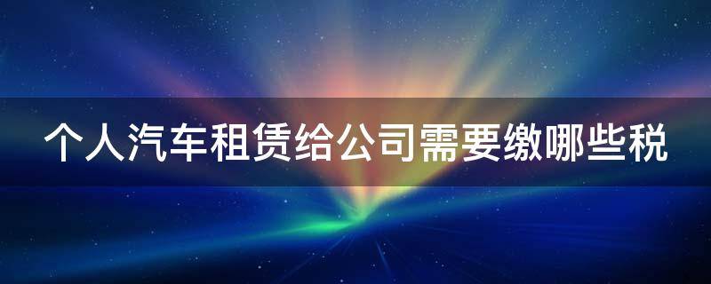 个人汽车租赁给公司需要缴哪些税（个人汽车租赁给公司需要缴哪些税和费用）