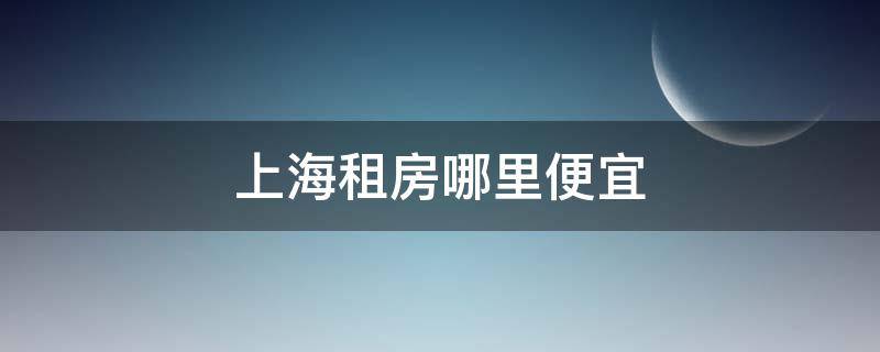 上海租房哪里便宜（上海租房哪里便宜一些）