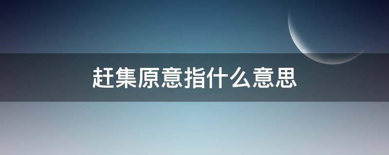 赶集原意指什么意思 赶集是什么意思