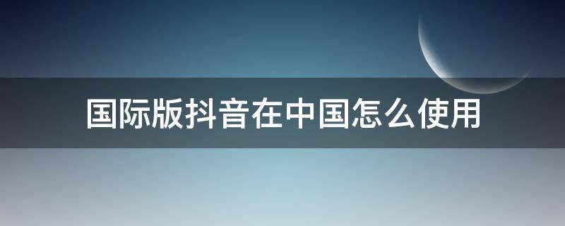 国际版抖音在中国怎么使用（国际版抖音在中国怎么下载）