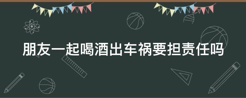 朋友一起喝酒出车祸要担责任吗