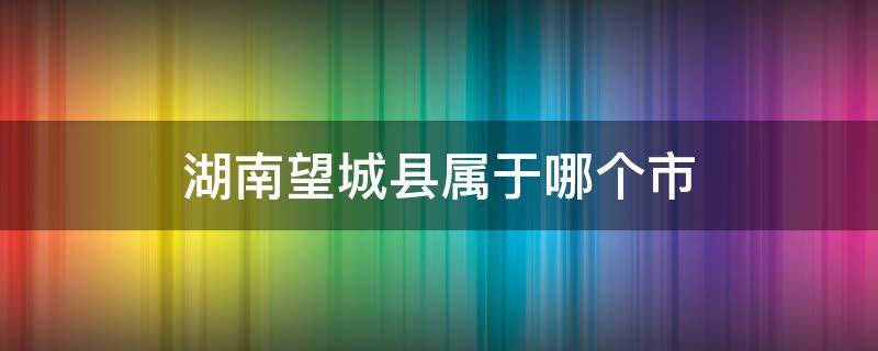 湖南望城县属于哪个市 望城县属于哪个省市