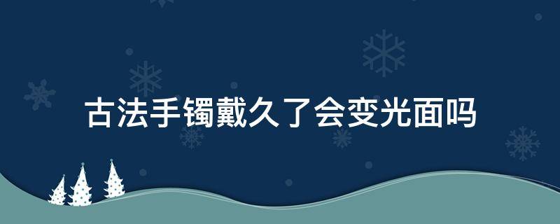 古法手镯戴久了会变光面吗 传承手镯戴久了会变光面吗