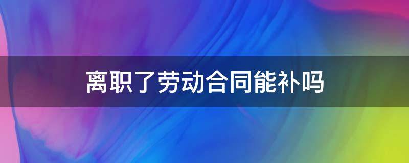 离职了劳动合同能补吗 已经离职了还能补劳动合同吗