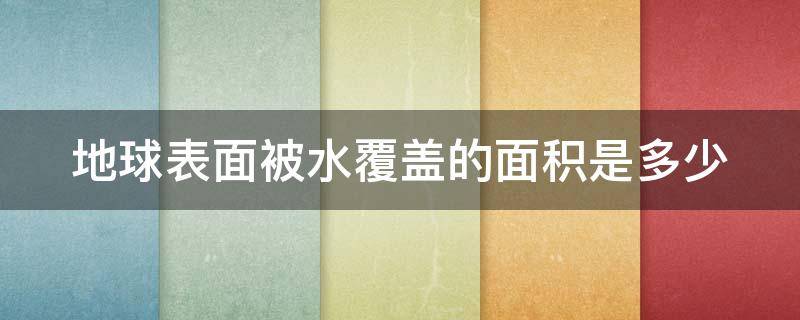 地球表面被水覆盖的面积是多少（地球表面被水覆盖的面积是多少平方千米）