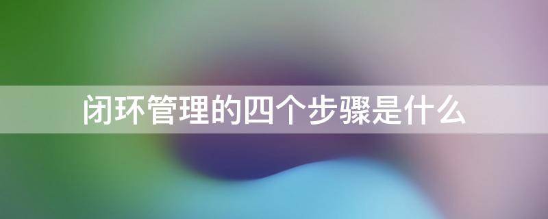 闭环管理的四个步骤是什么 闭环管理的内容