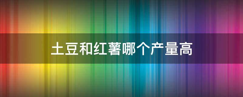 土豆和红薯哪个产量高 种植土豆和红薯哪个效益高