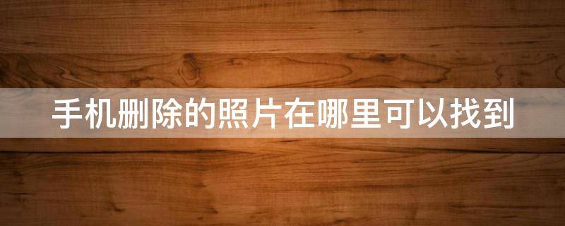 手机删除的照片在哪里可以找到 手机删除的照片在哪里可以找到免费软件