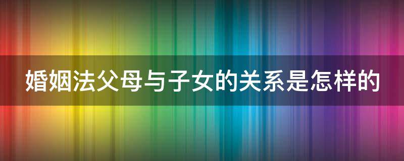 婚姻法父母与子女的关系是怎样的 婚姻法中的父母子女属于什么解释