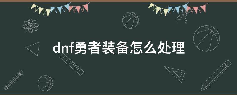 dnf勇者装备怎么处理 dnf不用的勇者装备怎么处理