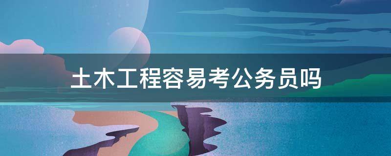 土木工程容易考公务员吗（土木工程系考公务员好考吗）