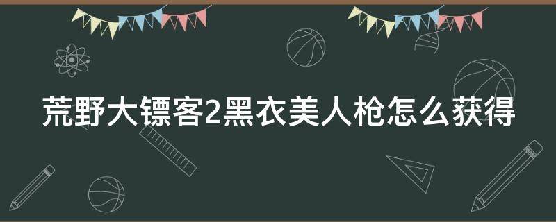 荒野大镖客2黑衣美人枪怎么获得 荒野大镖客2黑衣美人的枪是什么枪