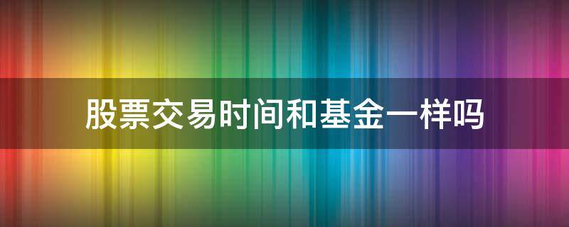 股票交易时间和基金一样吗 基金和股票买卖时间一样吗