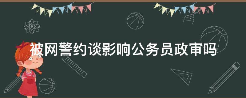 被网警约谈影响公务员政审吗 上网影响公务员政审吗