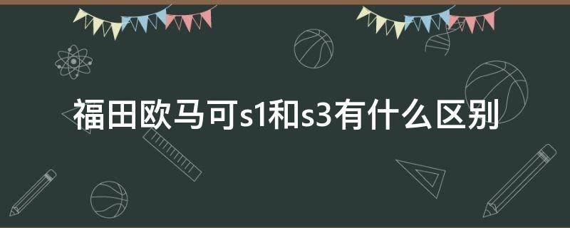 福田欧马可s1和s3有什么区别（福田欧马可143马力是S1,还是S3）