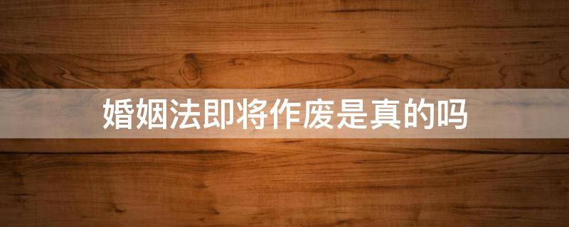 婚姻法即将作废是真的吗（网上说婚姻法马上要作废了是不是真的）