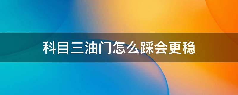 科目三油门怎么踩会更稳（科三油门怎么踩才能稳住速度）