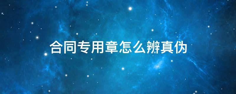 合同专用章怎么辨真伪（合同专用章防伪）