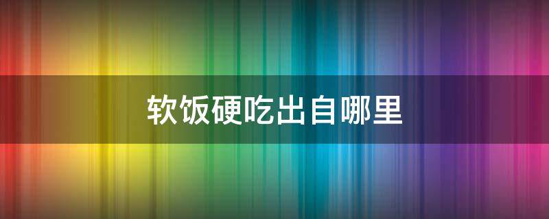 软饭硬吃出自哪里 软饭硬饭是什么
