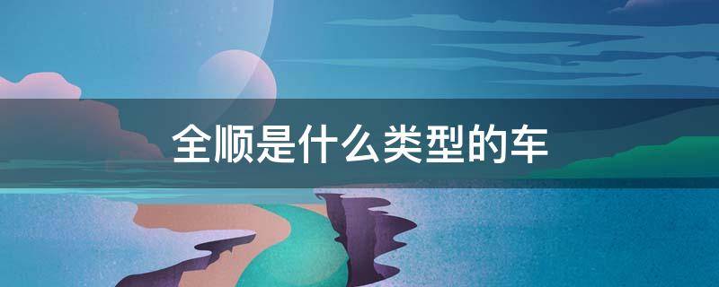 全顺是什么类型的车（全顺有几种车型）