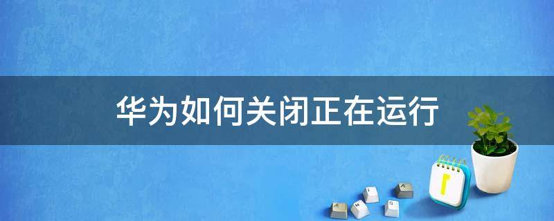 华为如何关闭正在运行 华为手机如何设置关闭正在运行的程序