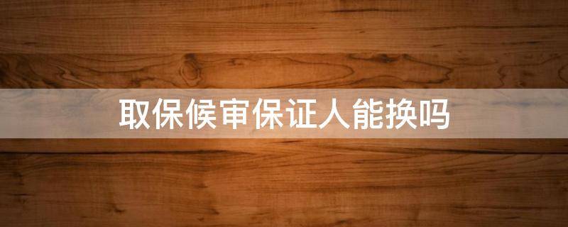 取保候审保证人能换吗（取保候审后六个月了,叫我去变换保证人）
