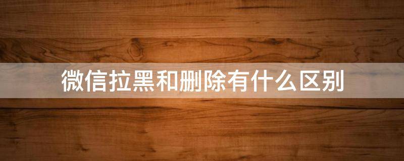 微信拉黑和删除有什么区别 微信拉黑和删除发信息显示什么不同