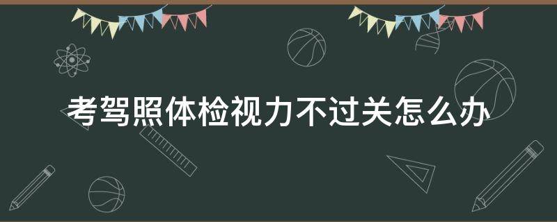 考驾照体检视力不过关怎么办 考驾照体检视力不过关怎么办?