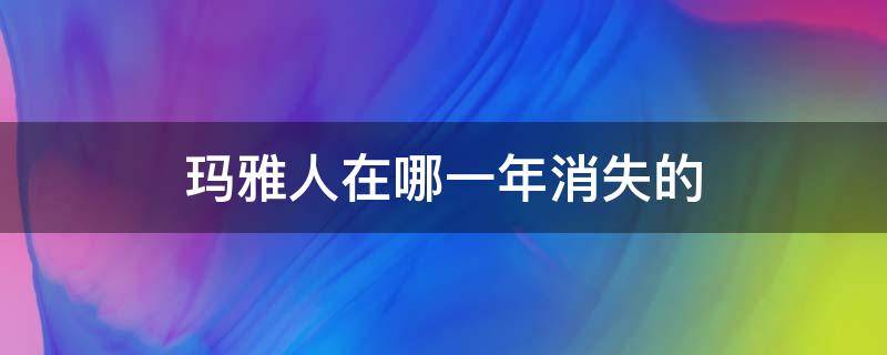 玛雅人在哪一年消失的（玛雅人什么时候消失的）