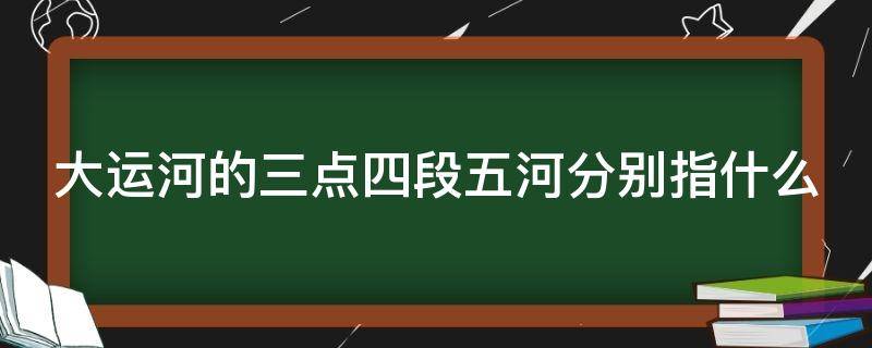 大运河的三点四段五河分别指什么（大运河三点四段五河简图）