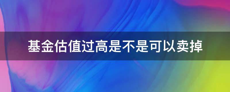 基金估值过高是不是可以卖掉（基金估值高要卖吗）