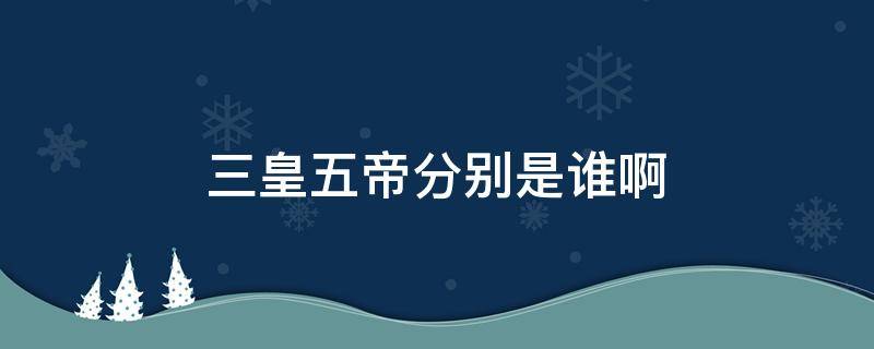 三皇五帝分别是谁啊（三皇五帝到底是谁）