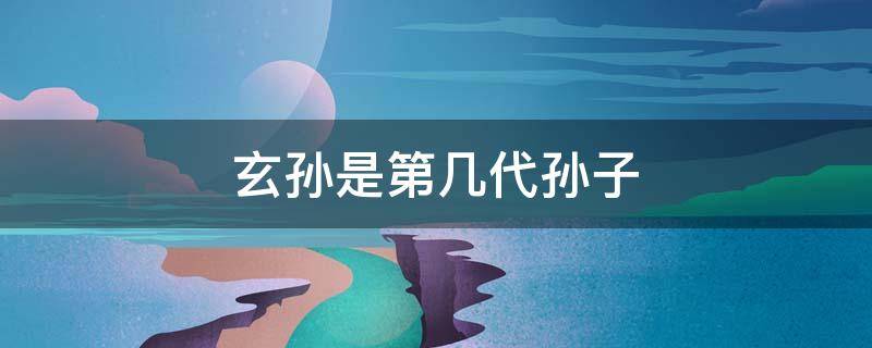 玄孙是第几代孙子 玄孙是第几世孙