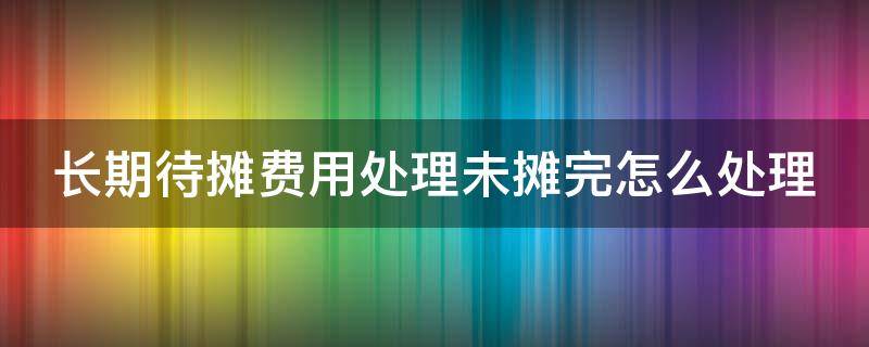 长期待摊费用处理未摊完怎么处理 长期待摊费用没有摊完,如何转销