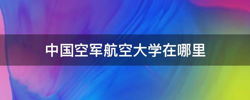 中国空军航空大学在哪里 中国空军航空工程大学在哪里