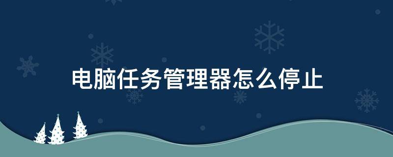 电脑任务管理器怎么停止（电脑上怎么关闭任务管理器）