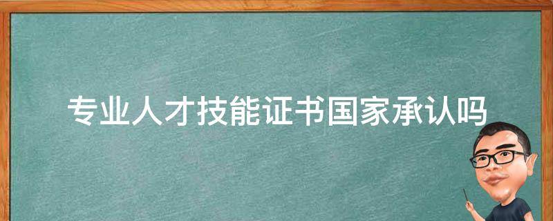 专业人才技能证书国家承认吗（全国专业技术人才证书有什么用）