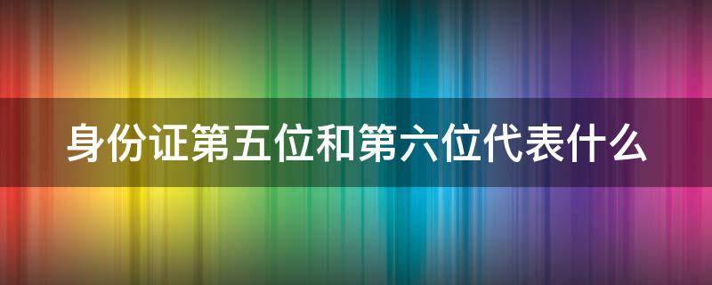 身份证第五位和第六位代表什么 身份证第五位和第六位数代表什么