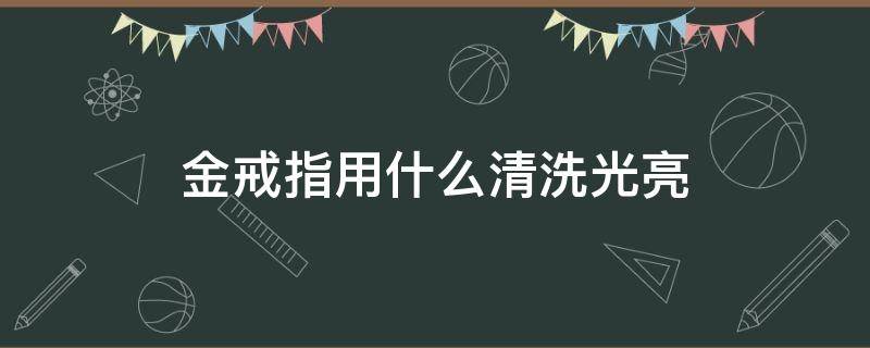 金戒指用什么清洗光亮 黄金戒指用什么清洗比较亮