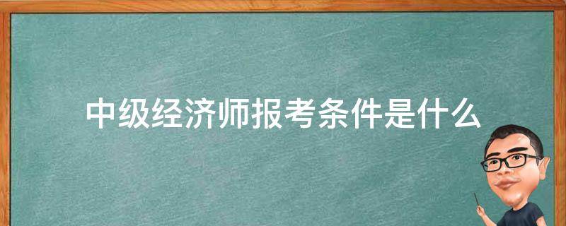 中级经济师报考条件是什么（中级经济师的报考条件是什么）