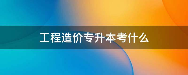 工程造价专升本考什么（工程造价专升本考什么科目河南）