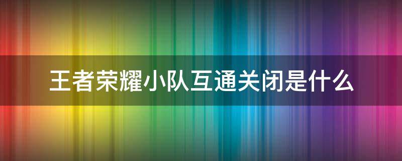 王者荣耀小队互通关闭是什么 王者荣耀小队为什么显示互通关闭