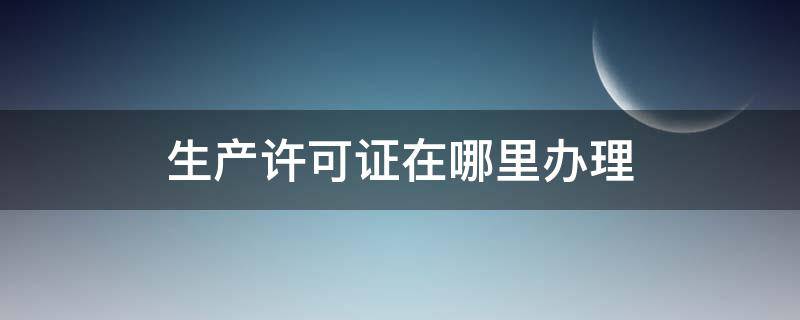 生产许可证在哪里办理 药品生产许可证在哪里办理