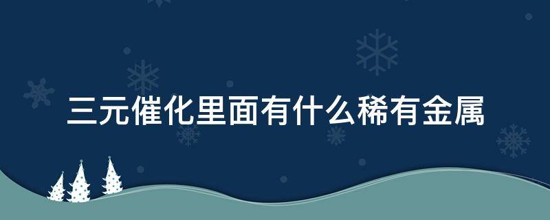 三元催化里面有什么稀有金属（三元催化里面有什么稀有金属贵不）