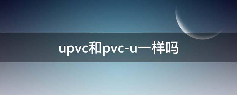 upvc和pvc-u一样吗 upvc和pvc-u一样吗有毒吗